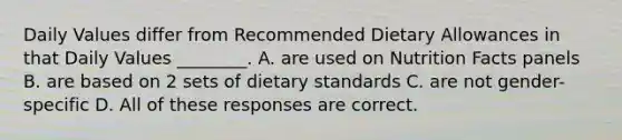 Daily Values differ from Recommended Dietary Allowances in that Daily Values ________. A. are used on Nutrition Facts panels B. are based on 2 sets of dietary standards C. are not gender-specific D. All of these responses are correct.