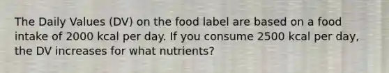 The Daily Values (DV) on the food label are based on a food intake of 2000 kcal per day. If you consume 2500 kcal per day, the DV increases for what nutrients?