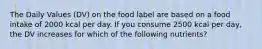 The Daily Values (DV) on the food label are based on a food intake of 2000 kcal per day. If you consume 2500 kcal per day, the DV increases for which of the following nutrients?