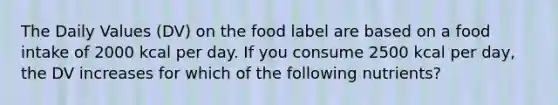 The Daily Values (DV) on the food label are based on a food intake of 2000 kcal per day. If you consume 2500 kcal per day, the DV increases for which of the following nutrients?