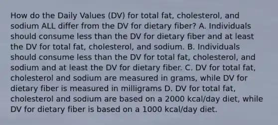 How do the Daily Values (DV) for total fat, cholesterol, and sodium ALL differ from the DV for dietary fiber? A. Individuals should consume less than the DV for dietary fiber and at least the DV for total fat, cholesterol, and sodium. B. Individuals should consume less than the DV for total fat, cholesterol, and sodium and at least the DV for dietary fiber. C. DV for total fat, cholesterol and sodium are measured in grams, while DV for dietary fiber is measured in milligrams D. DV for total fat, cholesterol and sodium are based on a 2000 kcal/day diet, while DV for dietary fiber is based on a 1000 kcal/day diet.