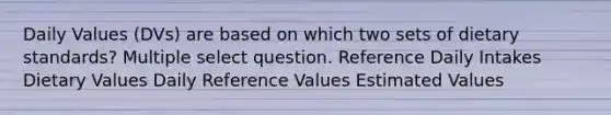 Daily Values (DVs) are based on which two sets of dietary standards? Multiple select question. Reference Daily Intakes Dietary Values Daily Reference Values Estimated Values