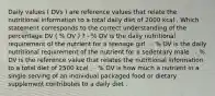 Daily values ( DVs ) are reference values that relate the nutritional information to a total daily diet of 2000 kcal . Which statement corresponds to the correct understanding of the percentage DV ( % DV ) ? - % DV is the daily nutritional requirement of the nutrient for a teenage girl . - % DV is the daily nutritional requirement of the nutrient for a sedentary male . - % DV is the reference value that relates the nutritional information to a total diet of 2500 kcal . - % DV is how much a nutrient in a single serving of an individual packaged food or dietary supplement contributes to a daily diet .