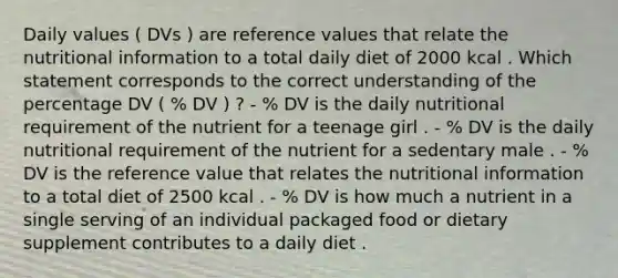 Daily values ( DVs ) are reference values that relate the nutritional information to a total daily diet of 2000 kcal . Which statement corresponds to the correct understanding of the percentage DV ( % DV ) ? - % DV is the daily nutritional requirement of the nutrient for a teenage girl . - % DV is the daily nutritional requirement of the nutrient for a sedentary male . - % DV is the reference value that relates the nutritional information to a total diet of 2500 kcal . - % DV is how much a nutrient in a single serving of an individual packaged food or dietary supplement contributes to a daily diet .