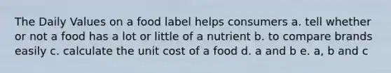 The Daily Values on a food label helps consumers a. tell whether or not a food has a lot or little of a nutrient b. to compare brands easily c. calculate the unit cost of a food d. a and b e. a, b and c