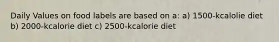 Daily Values on food labels are based on a: a) 1500-kcalolie diet b) 2000-kcalorie diet c) 2500-kcalorie diet