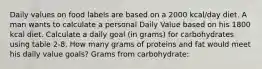 Daily values on food labels are based on a 2000 kcal/day diet. A man wants to calculate a personal Daily Value based on his 1800 kcal diet. Calculate a daily goal (in grams) for carbohydrates using table 2-8. How many grams of proteins and fat would meet his daily value goals? Grams from carbohydrate: