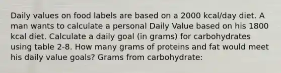 Daily values on food labels are based on a 2000 kcal/day diet. A man wants to calculate a personal Daily Value based on his 1800 kcal diet. Calculate a daily goal (in grams) for carbohydrates using table 2-8. How many grams of proteins and fat would meet his daily value goals? Grams from carbohydrate: