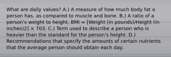 What are daily values? A.) A measure of how much body fat a person has, as compared to muscle and bone. B.) A ratio of a person's weight to height. BMI = [Weight (in pounds)/Height (in inches)2] × 703. C.) Term used to describe a person who is heavier than the standard for the person's height. D.) Recommendations that specify the amounts of certain nutrients that the average person should obtain each day.