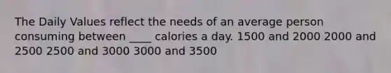 The Daily Values reflect the needs of an average person consuming between ____ calories a day. 1500 and 2000 2000 and 2500 2500 and 3000 3000 and 3500