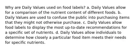 Why are Daily Values used on food labels? a. Daily Values allow for a comparison of the nutrient content of different foods. b. Daily Values are used to confuse the public into purchasing items that they might not otherwise purchase. c. Daily Values allow food labels to display the most up-to-date recommendations for a specific set of nutrients. d. Daily Values allow individuals to determine how closely a particular food item meets their needs for specific nutrients.