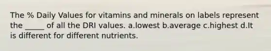 The % Daily Values for vitamins and minerals on labels represent the _____ of all the DRI values. a.lowest b.average c.highest d.It is different for different nutrients.