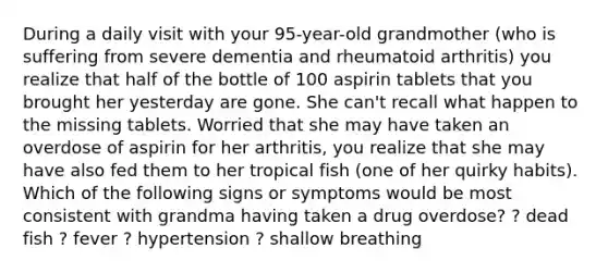 During a daily visit with your 95-year-old grandmother (who is suffering from severe dementia and rheumatoid arthritis) you realize that half of the bottle of 100 aspirin tablets that you brought her yesterday are gone. She can't recall what happen to the missing tablets. Worried that she may have taken an overdose of aspirin for her arthritis, you realize that she may have also fed them to her tropical fish (one of her quirky habits). Which of the following signs or symptoms would be most consistent with grandma having taken a drug overdose? ? dead fish ? fever ? hypertension ? shallow breathing