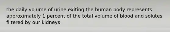 the daily volume of urine exiting the human body represents approximately 1 percent of the total volume of blood and solutes filtered by our kidneys