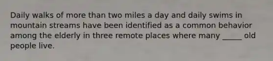 Daily walks of more than two miles a day and daily swims in mountain streams have been identified as a common behavior among the elderly in three remote places where many _____ old people live.
