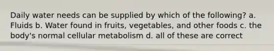 Daily water needs can be supplied by which of the following? a. Fluids b. Water found in fruits, vegetables, and other foods c. the body's normal cellular metabolism d. all of these are correct