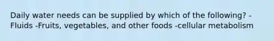Daily water needs can be supplied by which of the following? -Fluids -Fruits, vegetables, and other foods -cellular metabolism