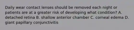 Daily wear contact lenses should be removed each night or patients are at a greater risk of developing what condition? A. detached retina B. shallow anterior chamber C. corneal edema D. giant papillary conjunctivitis