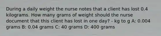 During a daily weight the nurse notes that a client has lost 0.4 kilograms. How many grams of weight should the nurse document that this client has lost in one day? - kg to g A: 0.004 grams B: 0.04 grams C: 40 grams D: 400 grams