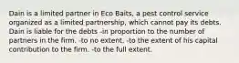 Dain is a limited partner in Eco Baits, a pest control service organized as a limited partnership, which cannot pay its debts. Dain is liable for the debts -in proportion to the number of partners in the firm. -to no extent. -to the extent of his capital contribution to the firm. -to the full extent.