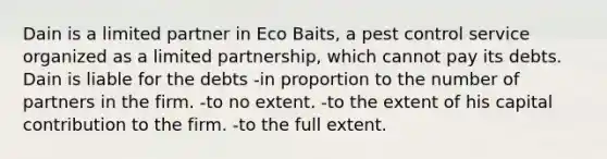 Dain is a limited partner in Eco Baits, a pest control service organized as a limited partnership, which cannot pay its debts. Dain is liable for the debts -in proportion to the number of partners in the firm. -to no extent. -to the extent of his capital contribution to the firm. -to the full extent.