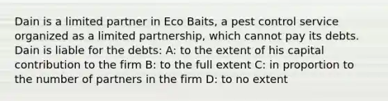 Dain is a limited partner in Eco Baits, a pest control service organized as a limited partnership, which cannot pay its debts. Dain is liable for the debts: A: to the extent of his capital contribution to the firm B: to the full extent C: in proportion to the number of partners in the firm D: to no extent