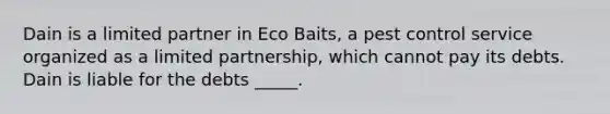 Dain is a limited partner in Eco Baits, a pest control service organized as a limited partnership, which cannot pay its debts. Dain is liable for the debts _____.