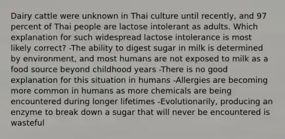 Dairy cattle were unknown in Thai culture until recently, and 97 percent of Thai people are lactose intolerant as adults. Which explanation for such widespread lactose intolerance is most likely correct? -The ability to digest sugar in milk is determined by environment, and most humans are not exposed to milk as a food source beyond childhood years -There is no good explanation for this situation in humans -Allergies are becoming more common in humans as more chemicals are being encountered during longer lifetimes -Evolutionarily, producing an enzyme to break down a sugar that will never be encountered is wasteful