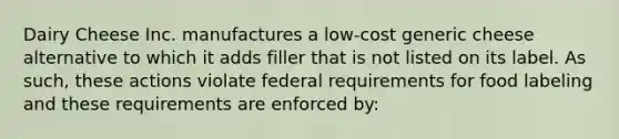 Dairy Cheese Inc. manufactures a low-cost generic cheese alternative to which it adds filler that is not listed on its label. As such, these actions violate federal requirements for food labeling and these requirements are enforced by: