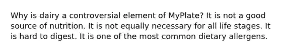 Why is dairy a controversial element of MyPlate? It is not a good source of nutrition. It is not equally necessary for all life stages. It is hard to digest. It is one of the most common dietary allergens.