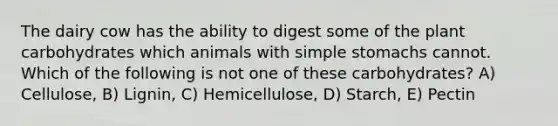 The dairy cow has the ability to digest some of the plant carbohydrates which animals with simple stomachs cannot. Which of the following is not one of these carbohydrates? A) Cellulose, B) Lignin, C) Hemicellulose, D) Starch, E) Pectin