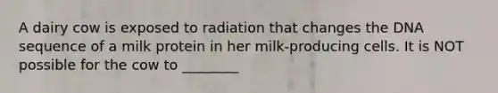 A dairy cow is exposed to radiation that changes the DNA sequence of a milk protein in her milk-producing cells. It is NOT possible for the cow to ________