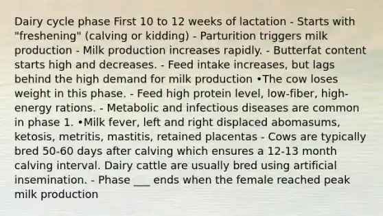 Dairy cycle phase First 10 to 12 weeks of lactation - Starts with "freshening" (calving or kidding) - Parturition triggers milk production - Milk production increases rapidly. - Butterfat content starts high and decreases. - Feed intake increases, but lags behind the high demand for milk production •The cow loses weight in this phase. - Feed high protein level, low-fiber, high-energy rations. - Metabolic and infectious diseases are common in phase 1. •Milk fever, left and right displaced abomasums, ketosis, metritis, mastitis, retained placentas - Cows are typically bred 50-60 days after calving which ensures a 12-13 month calving interval. Dairy cattle are usually bred using artificial insemination. - Phase ___ ends when the female reached peak milk production