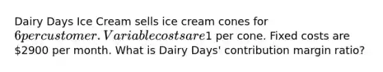 Dairy Days Ice Cream sells ice cream cones for 6 per customer. Variable costs are1 per cone. Fixed costs are 2900 per month. What is Dairy Days' contribution margin ratio?