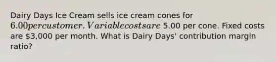 Dairy Days Ice Cream sells ice cream cones for 6.00 per customer. Variable costs are 5.00 per cone. Fixed costs are 3,000 per month. What is Dairy​ Days' contribution margin​ ratio?