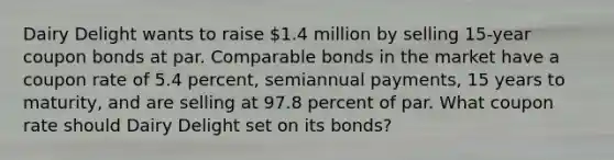 Dairy Delight wants to raise 1.4 million by selling 15-year coupon bonds at par. Comparable bonds in the market have a coupon rate of 5.4 percent, semiannual payments, 15 years to maturity, and are selling at 97.8 percent of par. What coupon rate should Dairy Delight set on its bonds?