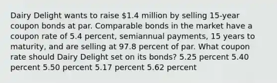 Dairy Delight wants to raise 1.4 million by selling 15-year coupon bonds at par. Comparable bonds in the market have a coupon rate of 5.4 percent, semiannual payments, 15 years to maturity, and are selling at 97.8 percent of par. What coupon rate should Dairy Delight set on its bonds? 5.25 percent 5.40 percent 5.50 percent 5.17 percent 5.62 percent