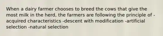 When a dairy farmer chooses to breed the cows that give the most milk in the herd, the farmers are following the principle of -acquired characteristics -descent with modification -artificial selection -natural selection