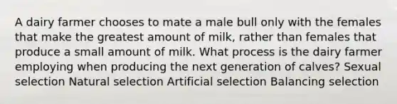 A dairy farmer chooses to mate a male bull only with the females that make the greatest amount of milk, rather than females that produce a small amount of milk. What process is the dairy farmer employing when producing the next generation of calves? Sexual selection Natural selection Artificial selection Balancing selection