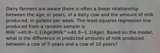 Dairy farmers are aware there is often a linear relationship between the age, in years, of a dairy cow and the amount of milk produced, in gallons per week. The least-squares regression line produced from a random sample is Milkˆ=40.8−1.1(Age)Milk^=40.8−1.1(Age). Based on the model, what is the difference in predicted amounts of milk produced between a cow of 5 years and a cow of 10 years?