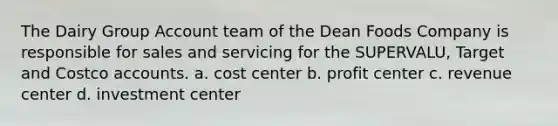 The Dairy Group Account team of the Dean Foods Company is responsible for sales and servicing for the​ SUPERVALU, Target and Costco accounts. a. cost center b. profit center c. revenue center d. investment center