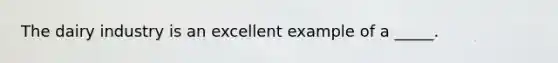 The dairy industry is an excellent example of a _____.