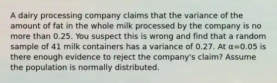 A dairy processing company claims that the variance of the amount of fat in the whole milk processed by the company is no more than 0.25. You suspect this is wrong and find that a random sample of 41 milk containers has a variance of 0.27. At α=0.05 is there enough evidence to reject the company's claim? Assume the population is normally distributed.