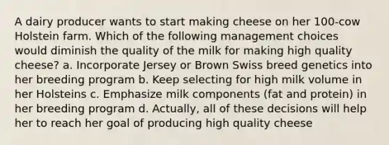 A dairy producer wants to start making cheese on her 100-cow Holstein farm. Which of the following management choices would diminish the quality of the milk for making high quality cheese? a. Incorporate Jersey or Brown Swiss breed genetics into her breeding program b. Keep selecting for high milk volume in her Holsteins c. Emphasize milk components (fat and protein) in her breeding program d. Actually, all of these decisions will help her to reach her goal of producing high quality cheese