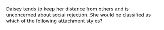 Daisey tends to keep her distance from others and is unconcerned about social rejection. She would be classified as which of the following attachment styles?