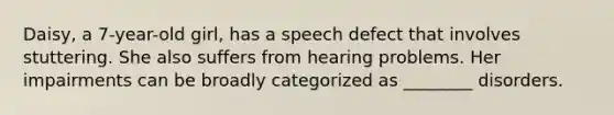 Daisy, a 7-year-old girl, has a speech defect that involves stuttering. She also suffers from hearing problems. Her impairments can be broadly categorized as ________ disorders.