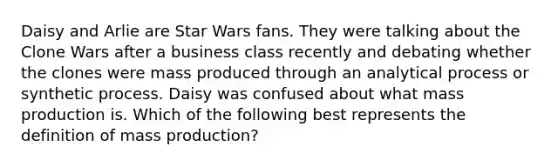 Daisy and Arlie are Star Wars fans. They were talking about the Clone Wars after a business class recently and debating whether the clones were mass produced through an analytical process or synthetic process. Daisy was confused about what mass production is. Which of the following best represents the definition of mass production?