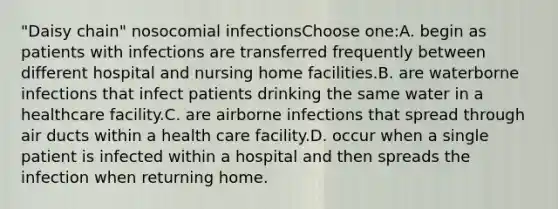 "Daisy chain" nosocomial infectionsChoose one:A. begin as patients with infections are transferred frequently between different hospital and nursing home facilities.B. are waterborne infections that infect patients drinking the same water in a healthcare facility.C. are airborne infections that spread through air ducts within a health care facility.D. occur when a single patient is infected within a hospital and then spreads the infection when returning home.