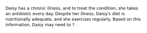 Daisy has a chronic illness, and to treat the condition, she takes an antibiotic every day. Despite her illness, Daisy's diet is nutritionally adequate, and she exercises regularly. Based on this information, Daisy may need to ?