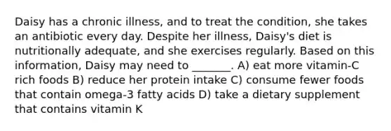 Daisy has a chronic illness, and to treat the condition, she takes an antibiotic every day. Despite her illness, Daisy's diet is nutritionally adequate, and she exercises regularly. Based on this information, Daisy may need to _______. A) eat more vitamin-C rich foods B) reduce her protein intake C) consume fewer foods that contain omega-3 fatty acids D) take a dietary supplement that contains vitamin K